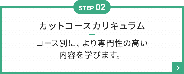 STEP 02 カットコースカリキュラム コース別に、より専門性の高い内容を学びます。