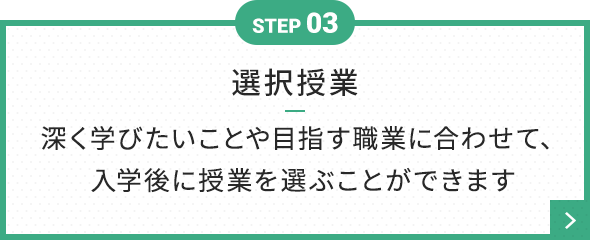 STEP 03 選択授業 深く学びたいことや目指す職業に合わせて、 入学後に授業を選ぶことができます