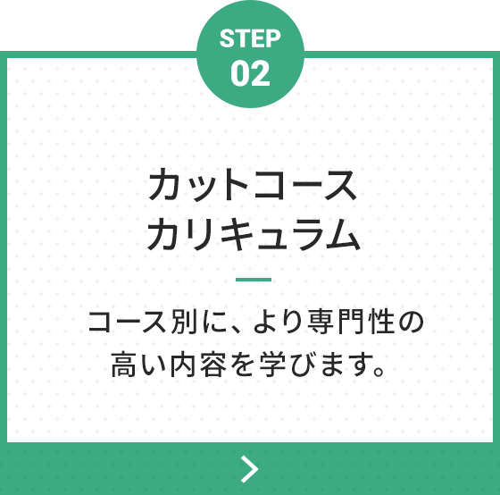 STEP 02 カットコースカリキュラム コース別に、より専門性の高い内容を学びます。