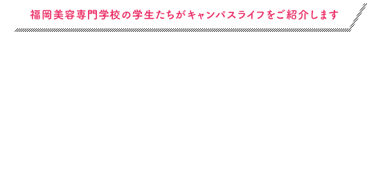 福岡美容専門学校の学生たちがキャンパスライフをご紹介します STUDENT'S BLOG 学生ブログ